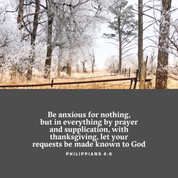 Be anxious for nothing, but in everything by prayer and supplication, with thanksgiving, let your requests be made known to God PHILIPPIANS 4:6